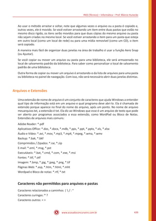 INSS (Técnico) – Informática – Prof. Márcio Hunecke
www.acasadoconcurseiro.com.br 439
Ao usar o método arrastar e soltar, note que algumas vezes o arquivo ou a pasta é copiado e,
outras vezes, ele é movido. Se você estiver arrastando um item entre duas pastas que estão no
mesmo disco rígido, os itens serão movidos para que duas cópias do mesmo arquivo ou pasta
não sejam criadas no mesmo local. Se você estiver arrastando o item para um pasta que esteja
em outro local (como um local de rede) ou para uma mídia removível (como um CD), o item
será copiado.
A maneira mais fácil de organizar duas janelas na área de trabalho é usar a função Aero Snap
(ou Ajustar).
Se você copiar ou mover um arquivo ou pasta para uma biblioteca, ele será armazenado no
local de salvamento padrão da biblioteca. Para saber como personalizar o local de salvamento
padrão de uma biblioteca.
Outra forma de copiar ou mover um arquivo é arrastando-o da lista de arquivos para uma pasta
ou biblioteca no painel de navegação. Com isso, não será necessário abrir duas janelas distintas.
Arquivos e Extensões
Uma extensão de nome de arquivo é um conjunto de caracteres que ajuda Windows a entender
qual tipo de informação está em um arquivo e qual programa deve abri-lo. Ela é chamada de
extensão porque aparece no final do nome do arquivo, após um ponto. No nome de arquivo
meuarquivo.txt, a extensão é txt. Ela diz ao Windows que esse é um arquivo de texto que pode
ser aberto por programas associados a essa extensão, como WordPad ou Bloco de Notas.
Extensões de arquivos mais comuns:
Adobe Reader: *.pdf
Aplicativos Office: *.doc, *.docx, *.mdb, *.pps, *.ppt, *.pptx, *.xls, *.xlsx
Áudio e Vídeo: *.avi, *.mov, *.mp3, *.mp4, *.mpeg, *.wma, *.wmv
Backup: *.bak, *.bkf
Comprimidos / Zipados: *.rar, *.zip
E-mail: *.eml, *.msg, *.pst
Executáveis: *.bat, *.cmd, *.com, *.exe, *.msi
Fontes: *.ttf, *.otf
Imagem: *.bmp, *.jpg, *.jpeg, *.png, *.tif
Páginas Web: *.asp, *.htm, *.html, *.mht
Wordpad e Bloco de notas: *.rtf, *.txt
Caracteres não permitidos para arquivos e pastas
Caracteres relacionados a caminhos: |  / : “
Caracteres curingas: * ?
Caracteres outros: < >
 