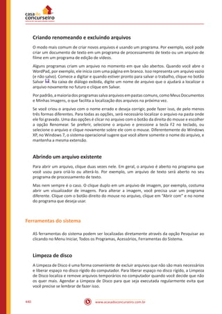 www.acasadoconcurseiro.com.br440
Criando renomeando e excluindo arquivos
O modo mais comum de criar novos arquivos é usando um programa. Por exemplo, você pode
criar um documento de texto em um programa de processamento de texto ou um arquivo de
filme em um programa de edição de vídeos.
Alguns programas criam um arquivo no momento em que são abertos. Quando você abre o
WordPad, por exemplo, ele inicia com uma página em branco. Isso representa um arquivo vazio
(e não salvo). Comece a digitar e quando estiver pronto para salvar o trabalho, clique no botão
Salvar . Na caixa de diálogo exibida, digite um nome de arquivo que o ajudará a localizar o
arquivo novamente no futuro e clique em Salvar.
Por padrão, a maioria dos programas salva arquivos em pastas comuns, como Meus Documentos
e Minhas Imagens, o que facilita a localização dos arquivos na próxima vez.
Se você criou o arquivo com o nome errado e deseja corrigir, pode fazer isso, de pelo menos
três formas diferentes. Para todas as opções, será necessário localizar o arquivo na pasta onde
ele foi gravado. Uma das opções é clicar no arquivo com o botão da direita do mouse e escolher
a opção Renomear. Se preferir, selecione o arquivo e pressione a tecla F2 no teclado, ou
selecione o arquivo e clique novamente sobre ele com o mouse. Diferentemente do Windows
XP, no Windows 7, o sistema operacional sugere que você altere somente o nome do arquivo, e
mantenha a mesma extensão.
Abrindo um arquivo existente
Para abrir um arquivo, clique duas vezes nele. Em geral, o arquivo é aberto no programa que
você usou para criá-lo ou alterá-lo. Por exemplo, um arquivo de texto será aberto no seu
programa de processamento de texto.
Mas nem sempre é o caso. O clique duplo em um arquivo de imagem, por exemplo, costuma
abrir um visualizador de imagens. Para alterar a imagem, você precisa usar um programa
diferente. Clique com o botão direito do mouse no arquivo, clique em “Abrir com” e no nome
do programa que deseja usar.
Ferramentas do sistema
AS ferramentas do sistema podem ser localizadas diretamente através da opção Pesquisar ao
clicando no Menu Iniciar, Todos os Programas, Acessórios, Ferramentas do Sistema.
Limpeza de disco
A Limpeza de Disco é uma forma conveniente de excluir arquivos que não são mais necessários
e liberar espaço no disco rígido do computador. Para liberar espaço no disco rígido, a Limpeza
de Disco localiza e remove arquivos temporários no computador quando você decide que não
os quer mais. Agendar a Limpeza de Disco para que seja executada regularmente evita que
você precise se lembrar de fazer isso.
 