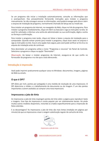 INSS (Técnico) – Informática – Prof. Márcio Hunecke
www.acasadoconcurseiro.com.br 445
Se um programa não iniciar a instalação automaticamente, consulte as informações que
o acompanham. Elas provavelmente fornecerão instruções para instalar o programa
manualmente. Se não conseguir acessar as informações, você poderá navegar pelo disco e abrir
o arquivo de instalação do programa, normalmente chamado de Setup.exe ou Install.exe.
Para instalar um programa da Internet, no navegador da Web, clique no link do programa. Para
instalar o programa imediatamente, clique em Abrir ou Executar e siga as instruções na tela. Se
você for solicitado a informar uma senha de administrador ou sua confirmação, digite a senha
ou forneça a confirmação.
Para instalar o programa mais tarde, clique em Salvar e baixe o arquivo de instalação para o
computador. Quando estiver pronto para instalar o programa, clique duas vezes no arquivo e
siga as instruções na tela. Essa é uma opção mais segura, pois você pode verificar se há vírus no
arquivo de instalação antes de continuar.
Para desinstalar um programa utilize o ícone “Programas e recursos” do Painel de Controle.
Selecione o programa e clique na opção “Desinstalar”.
Observação: Ao baixar e instalar programas da Internet, assegure-se de que confia no
fornecedor do programa e no site que o está oferecendo.
Introdução à impressão
Você pode imprimir praticamente qualquer coisa no Windows: documentos, imagens, páginas
da Web ou emails.
O que é DPI?
DPI (Dots per Inch, pontos por polegada) é uma medida de resolução de uma impressora. O
DPI determina a nitidez e o detalhamento do documento ou da imagem. É um dos pontos
importantes a serem avaliados ao comprar uma nova impressora.
Impressoras a jato de tinta
As impressoras a jato de tinta respingam pontos de tinta sobre a página para reproduzir texto
e imagens. Esse tipo de impressora é muito popular por ser relativamente barato. Há ainda
muitos outros modelos disponíveis, incluindo os criados especificamente para a impressão de
fotos coloridas.
E as desvantagens? As impressoras a jato de tinta são mais lentas (medição em páginas por
minuto) do que as impressoras a laser e exigem substituição regular do cartucho de tinta.
Impressora a jato de tinta
 