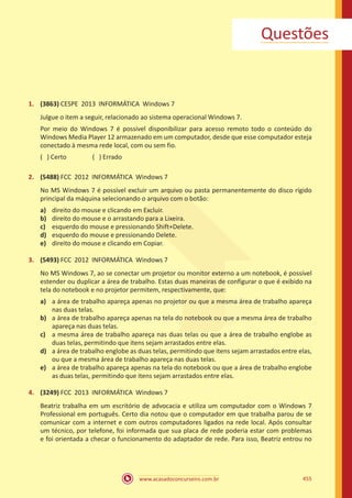 www.acasadoconcurseiro.com.br 455
Questões
1.	 (3863) CESPE 2013 INFORMÁTICA Windows 7
Julgue o item a seguir, relacionado ao sistema operacional Windows 7.
Por meio do Windows 7 é possível disponibilizar para acesso remoto todo o conteúdo do
Windows Media Player 12 armazenado em um computador, desde que esse computador esteja
conectado à mesma rede local, com ou sem fio.
( ) Certo		 ( ) Errado
2.	 (5488) FCC 2012 INFORMÁTICA Windows 7
No MS Windows 7 é possível excluir um arquivo ou pasta permanentemente do disco rígido
principal da máquina selecionando o arquivo com o botão:
a)	 direito do mouse e clicando em Excluir.
b)	 direito do mouse e o arrastando para a Lixeira.
c)	 esquerdo do mouse e pressionando Shift+Delete.
d)	 esquerdo do mouse e pressionando Delete.
e)	 direito do mouse e clicando em Copiar.
3.	 (5493) FCC 2012 INFORMÁTICA Windows 7
No MS Windows 7, ao se conectar um projetor ou monitor externo a um notebook, é possível
estender ou duplicar a área de trabalho. Estas duas maneiras de configurar o que é exibido na
tela do notebook e no projetor permitem, respectivamente, que:
a)	 a área de trabalho apareça apenas no projetor ou que a mesma área de trabalho apareça
nas duas telas.
b)	 a área de trabalho apareça apenas na tela do notebook ou que a mesma área de trabalho
apareça nas duas telas.
c)	 a mesma área de trabalho apareça nas duas telas ou que a área de trabalho englobe as
duas telas, permitindo que itens sejam arrastados entre elas.
d)	 a área de trabalho englobe as duas telas, permitindo que itens sejam arrastados entre elas,
ou que a mesma área de trabalho apareça nas duas telas.
e)	 a área de trabalho apareça apenas na tela do notebook ou que a área de trabalho englobe
as duas telas, permitindo que itens sejam arrastados entre elas.
4.	 (3249) FCC 2013 INFORMÁTICA Windows 7
Beatriz trabalha em um escritório de advocacia e utiliza um computador com o Windows 7
Professional em português. Certo dia notou que o computador em que trabalha parou de se
comunicar com a internet e com outros computadores ligados na rede local. Após consultar
um técnico, por telefone, foi informada que sua placa de rede poderia estar com problemas
e foi orientada a checar o funcionamento do adaptador de rede. Para isso, Beatriz entrou no
 