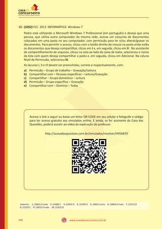 www.acasadoconcurseiro.com.br458
10.	(3262) FCC 2013 INFORMÁTICA Windows 7
Pedro está utilizando o Microsoft Windows 7 Professional (em português) e deseja que uma
pessoa, que utiliza outro computador da mesma rede, acesse um conjunto de documentos
colocados em uma pasta no seu computador, com permissão para ler e/ou alterar/gravar os
documentos. Para permitir o acesso, clicou com o botão direito do mouse na pasta onde estão
os documentos que deseja compartilhar, clicou em I e, em seguida, clicou em II . No assistente
de compartilhamento de arquivos, clicou na seta ao lado da caixa de texto, selecionou o nome
da lista com quem deseja compartilhar a pasta e, em seguida, clicou em Adicionar. Na coluna
Nível de Permissão, selecionou III.
As lacunas I, II e III devem ser preenchidas, correta e respectivamente, com:
a)	 Permissão – Grupo de trabalho – Gravação/Leitura
b)	 Compartilhar com – Pessoas específicas – Leitura/Gravação
c)	 Compartilhar – Grupo doméstico – Leitura
d)	 Permissão – Grupo específico – Gravação
e)	 Compartilhar com – Domínio – Todas
Acesse o link a seguir ou baixe um leitor QR CODE em seu celular e fotografe o código
para ter acesso gratuito aos simulados online. E ainda, se for assinante da Casa das
Questões, poderá assistir ao vídeo da explicação do professor.
http://acasadasquestoes.com.br/simulados/resolver/H956870
Gabarito: 1. (3863) Errado 2. (5488) C 3. (5493) D 4. (3249) D 5. (3862) Certo 6. (3860) Errado 7. (3315) B 
8. (3320) C 9. (3853) Errado 10. (3262) B
 