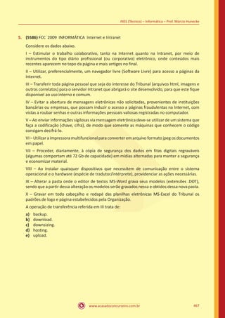 www.acasadoconcurseiro.com.br 467
INSS (Técnico) – Informática – Prof. Márcio Hunecke
5.	 (5586) FCC 2009 INFORMÁTICA Internet e Intranet
Considere os dados abaixo.
I – Estimular o trabalho colaborativo, tanto na Internet quanto na Intranet, por meio de
instrumentos do tipo diário profissional (ou corporativo) eletrônico, onde conteúdos mais
recentes aparecem no topo da página e mais antigos no final.
II – Utilizar, preferencialmente, um navegador livre (Software Livre) para acesso a páginas da
Internet.
III – Transferir toda página pessoal que seja do interesse do Tribunal (arquivos html, imagens e
outros correlatos) para o servidor Intranet que abrigará o site desenvolvido, para que este fique
disponível ao uso interno e comum.
IV – Evitar a abertura de mensagens eletrônicas não solicitadas, provenientes de instituições
bancárias ou empresas, que possam induzir o acesso a páginas fraudulentas na Internet, com
vistas a roubar senhas e outras informações pessoais valiosas registradas no computador.
V – Ao enviar informações sigilosas via mensagem eletrônica deve-se utilizar de um sistema que
faça a codificação (chave, cifra), de modo que somente as máquinas que conhecem o código
consigam decifrá-lo.
VI – Utilizar a impressora multifuncional para converter em arquivo formato jpeg os documentos
em papel.
VII – Proceder, diariamente, à cópia de segurança dos dados em fitas digitais regraváveis
(algumas comportam até 72 Gb de capacidade) em mídias alternadas para manter a segurança
e economizar material.
VIII – Ao instalar quaisquer dispositivos que necessitem de comunicação entre o sistema
operacional e o hardware (espécie de tradutor/intérprete), providenciar as ações necessárias.
IX – Alterar a pasta onde o editor de textos MS-Word grava seus modelos (extensões .DOT),
sendo que a partir dessa alteração os modelos serão gravados nessa e obtidos dessa nova pasta.
X – Gravar em todo cabeçalho e rodapé das planilhas eletrônicas MS-Excel do Tribunal os
padrões de logo e página estabelecidos pela Organização.
A operação de transferência referida em III trata de:
a)	 backup.
b)	 download.
c)	 downsizing.
d)	 hosting.
e)	 upload.
 