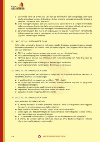 www.acasadoconcurseiro.com.br474
c)	 Quando se envia um e-mail para uma lista de destinatários com uma pessoa A em cópia
oculta, se qualquer um dos destinatários da lista acionar a opção para responder a todos, a
pessoa A também receberá a resposta.
d)	 Uma mensagem recebida com um arquivo anexo contendo vírus é sempre desinfectada
pelos mecanismos de proteção da ferramenta de correio eletrônico utilizada, dessa forma,
abrir um arquivo anexo em uma mensagem representa uma ação segura.
e)	 Ler uma mensagem de e-mail e, em seguida, acionar a opção “Encaminhar” normalmente
indica o desejo de enviar a mensagem a outros destinatários que não estavam na lista de
copiados da mensagem recebida.
22.	(5491) FCC 2012 INFORMÁTICA E-mail
É oferecida a um usuário de correio eletrônico a opção de acessar as suas mensagens através
de um servidor POP3 ou um servidor IMAP. Ele deve configurar o seu programa leitor de correio
para usar o servidor:
a)	 POP3, se precisar buscar mensagens de acordo com um critério de busca.
b)	 IMAP, caso este programa suporte apenas o post office protocol.
c)	 POP3 se quiser acessar suas mensagens em vários servidores sem risco de perder ou
duplicar mensagens.
d)	 POP3 se precisar criar e manter pastas de mensagens no servidor.
e)	 IMAP se precisar criar e manter pastas de mensagens no servidor.
23.	(5507) FCC 2012 INFORMÁTICA E-mail
Dentre as ações possíveis para se aumentar a segurança em programas de correio eletrônico, é
INCORRETO dizer que se inclua desligar
a)	 o recebimento de mensagens por servidores POP3 e IMAP.
b)	 as opções que permitem abrir ou executar automaticamente arquivos ou programas
anexados às mensagens.
c)	 as opções de execução de JavaScript e de programas Java.
d)	 se possível, o modo de visualização de e-mails no formato HTML.
e)	 as opções de exibir imagens automaticamente.
24.	(5513) FCC 2012 INFORMÁTICA E-mail
Sobre webmail é INCORRETO afirmar:
a)	 É a forma de acessar o correio eletrônico através da Web, usando para tal um navegador
(browser) e um computador conectado à Internet.
b)	 Exige validação de acesso, portanto, requer nome de usuário e senha.
c)	 Via de regra, uma de suas limitações é o espaço em disco reservado para a caixa de correio,
que é gerenciado pelo provedor de acesso.
d)	 HTTP (Hypertext TransferProtocol) é o protocolo normalmente utilizado no webmail.
e)	 É a forma de acessar o correio eletrônico através da Web, desde que haja um software
cliente de e-mail instalado no computador.
 