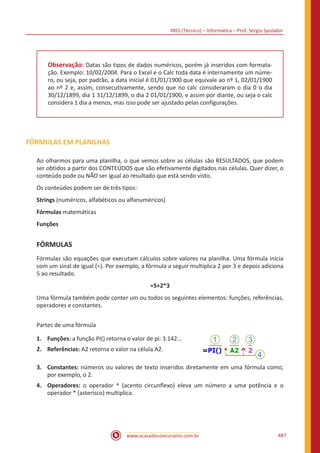 INSS (Técnico) – Informática – Prof. Sérgio Spolador
www.acasadoconcurseiro.com.br 487
Observação: Datas são tipos de dados numéricos, porém já inseridos com formata-
ção. Exemplo: 10/02/2004. Para o Excel e o Calc toda data é internamente um núme-
ro, ou seja, por padrão, a data inicial é 01/01/1900 que equivale ao nº 1, 02/01/1900
ao nº 2 e, assim, consecutivamente, sendo que no calc consideraram o dia 0 o dia
30/12/1899, dia 1 31/12/1899, o dia 2 01/01/1900, e assim por diante, ou seja o calc
considera 1 dia a menos, mas isso pode ser ajustado pelas configurações.
FÓRMULAS EM PLANILHAS
Ao olharmos para uma planilha, o que vemos sobre as células são RESULTADOS, que podem
ser obtidos a partir dos CONTEÚDOS que são efetivamente digitados nas células. Quer dizer, o
conteúdo pode ou NÃO ser igual ao resultado que está sendo visto.
Os conteúdos podem ser de três tipos:
Strings (numéricos, alfabéticos ou alfanuméricos)
Fórmulas matemáticas
Funções
FÓRMULAS
Fórmulas são equações que executam cálculos sobre valores na planilha. Uma fórmula inicia
com um sinal de igual (=). Por exemplo, a fórmula a seguir multiplica 2 por 3 e depois adiciona
5 ao resultado.
=5+2*3
Uma fórmula também pode conter um ou todos os seguintes elementos: funções, referências,
operadores e constantes.
Partes de uma fórmula
1.	 Funções: a função PI() retorna o valor de pi: 3.142...
2.	 Referências: A2 retorna o valor na célula A2.
3.	 Constantes: números ou valores de texto inseridos diretamente em uma fórmula como,
por exemplo, o 2.
4.	 Operadores: o operador ^ (acento circunflexo) eleva um número a uma potência e o
operador * (asterisco) multiplica.
 
