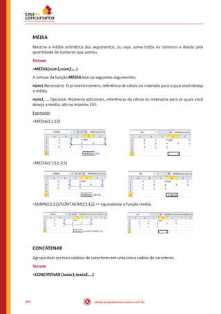 www.acasadoconcurseiro.com.br494
MÉDIA
Retorna a média aritmética dos argumentos, ou seja, soma todos os números e divide pela
quantidade de números que somou.
Sintaxe
=MÉDIA(núm1;núm2;...)
A sintaxe da função MÉDIA tem os seguintes argumentos:
núm1 Necessário. O primeiro número, referência de célula ou intervalo para o qual você deseja
a média.
núm2, ... Opcional. Números adicionais, referências de célula ou intervalos para os quais você
deseja a média, até no máximo 255.
Exemplos:
=MÉDIA(C1:E2)
=MÉDIA(C1:E2;3;5)
=SOMA(C1:E2)/CONT.NÚM(C1:E2) = equivalente a função média.
CONCATENAR
Agrupa duas ou mais cadeias de caracteres em uma única cadeia de caracteres.
Sintaxe
=CONCATENAR (texto1;texto2;...)
 