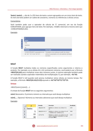INSS (Técnico) – Informática – Prof. Sérgio Spolador
www.acasadoconcurseiro.com.br 495
Texto1; texto2; ... são de 2 a 255 itens de texto a serem agrupados em um único item de texto.
Os itens de texto podem ser cadeia de caracteres, números ou referências a células únicas.
Comentários
Você também pode usar o operador de cálculo de 'E' comercial, em vez da função
CONCATENAR, para agrupar itens de texto. Por exemplo, =A1B1 retornará o mesmo valor que
=CONCATENAR(A1;B1).
Exemplo:
MULT
A função MULT multiplica todos os números especificados como argumentos e retorna o
produto. Por exemplo, se as células A1 e A2 contiverem números, você poderá usar a fórmula
=MULT(A1;A2) para multiplicar esses dois números juntos. A mesma operação também pode
ser realizada usando o operador matemático de multiplicação (*); por exemplo, =A1*A2.
A função MULT é útil quando você precisa multiplicar várias células ao mesmo tempo. Por
exemplo, a fórmula =MULT(A1:A3;C1:C3) equivale a =A1*A2*A3*C1*C2*C3.
Sintaxe
=MULT(núm1;[núm2]; ...)
A sintaxe da função MULT tem os seguintes argumentos:
núm1 Necessário. O primeiro número ou intervalo que você deseja multiplicar.
núm2, ... Opcional. Números ou intervalos adicionais que você deseja multiplicar.
Exemplo:
 