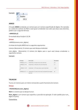 INSS (Técnico) – Informática – Prof. Sérgio Spolador
www.acasadoconcurseiro.com.br 497
Exemplo:
ARRED
A função ARRED arredonda um número para um número especificado de dígitos. Por exemplo,
se a célula A1 contiver 23,7825 e você quiser arredondar esse valor para duas casas decimais,
poderá usar a seguinte fórmula:
=ARRED(A1;2)
O resultado dessa função é 23,78.
Sintaxe
=ARRED(número;núm_dígitos)
A sintaxe da função ARRED tem os seguintes argumentos:
número (Necessário). O número que você deseja arredondar.
núm_dígitos (Necessário). O número de dígitos para o qual você deseja arredondar o
argumento número.
Exemplo:
TRUNCAR
Trunca um número para um inteiro removendo a parte fracionária do número.
Sintaxe
=TRUNCAR(núm;núm_dígitos)
Núm é o número que se deseja truncar.
Núm_dígitos é um número que especifica a precisão da operação. O valor padrão para num_
digits é 0 (zero).
Comentários
 