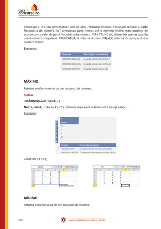 www.acasadoconcurseiro.com.br498
TRUNCAR e INT são semelhantes pois os dois retornam inteiros. TRUNCAR remove a parte
fracionária do número. INT arredonda para menos até o número inteiro mais próximo de
acordo com o valor da parte fracionária do número. INT e TRUNC são diferentes apenas quando
usam números negativos: TRUNCAR(-4,3) retorna -4, mas INT(-4,3) retorna -5, porque -5 é o
número menor.
Exemplos:
MÁXIMO
Retorna o valor máximo de um conjunto de valores.
Sintaxe
=MÁXIMO(núm1;núm2;...)
Núm1, núm2,... são de 1 a 255 números cujo valor máximo você deseja saber.
Exemplos:
=MÁXIMO(A1:C5)
MÍNIMO
Retorna o menor valor de um conjunto de valores.
 