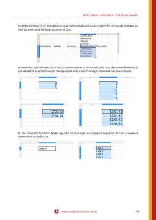 INSS (Técnico) – Informática – Prof. Sérgio Spolador
www.acasadoconcurseiro.com.br 509
O efeito de cópia ocorrerá também se o conteúdo da célula de origem for um dia da semana ou
mês do ano tanto no Excel quanto no Calc.
Quando for selecionado duas células consecutivas e arrastado pela alça de preenchimento, o
que ocorrerá é a continuação da sequência com a mesma lógica aplicada nas duas células.
Se for colocado também texto seguido de números ou números seguidos de texto ocorrerá
novamente a sequência.
 