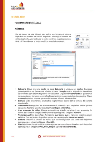 www.acasadoconcurseiro.com.br510
O EXCEL 2010
FORMATAÇÃO DE CÉLULAS
NÚMERO
Use as opções na guia Número para aplicar um formato de número
específico aos números nas células da planilha. Para digitar números em
células da planilha, você pode usar as teclas numéricas ou pode pressionar
NUM LOCK e então usar as teclas numéricas no teclado numérico.
•• Categoria Clique em uma opção na caixa Categoria e selecione as opções desejadas
para especificar um formato de número. A caixa Exemplo mostra a aparência das células
selecionadas com a formatação que você escolher. Clique em Personalizado se quiser criar
os seus próprios formatos personalizados para números, como códigos de produtos. Clique
em Geral se quiser retornar para um formato de número não específico.
•• Exemplo Exibe o número na célula ativa na planilha de acordo com o formato de número
selecionado.
•• Casas decimais Especifica até 30 casas decimais. Esta caixa está disponível apenas para as
categorias Número, Moeda, Contábil, Porcentagem e Científico.
•• Usar separador de milhar Marque esta caixa de seleção para inserir um separador de
milhar. Esta caixa de seleção está disponível apenas para a categoria Número.
•• Números negativos Especifica o formato no qual deseja que os números negativos sejam
exibidos. Esta opção está disponível apenas para as categorias Número e Moeda.
•• Símbolo Selecione o símbolo da moeda que você deseja usar. Esta caixa está disponível
apenas para as categorias Moeda e Contábil.
•• Tipo Selecione o tipo de exibição que deseja usar para um número. Essa lista está disponível
apenas para as categorias Data, Hora, Fração, Especial e Personalizado.
 