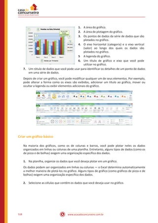 www.acasadoconcurseiro.com.br518
1.	 A área do gráfico.
2.	 A área de plotagem do gráfico.
3.	 Os pontos de dados da série de dados que são
plotados no gráfico.
4.	 O eixo horizontal (categoria) e o eixo vertical
(valor) ao longo dos quais os dados são
plotados no gráfico.
5	 A legenda do gráfico.
6.	 Um título de gráfico e eixo que você pode
utilizar no gráfico.
7.	 Um rótulo de dados que você pode usar para identificar os detalhes de um ponto de dados
em uma série de dados.
Depois de criar um gráfico, você pode modificar qualquer um de seus elementos. Por exemplo,
pode alterar a forma como os eixos são exibidos, adicionar um título ao gráfico, mover ou
ocultar a legenda ou exibir elementos adicionais do gráfico.
Criar um gráfico básico
Na maioria dos gráficos, como os de colunas e barras, você pode plotar neles os dados
organizados em linhas ou colunas de uma planilha. Entretanto, alguns tipos de dados (como os
de pizza e de bolhas) exigem uma organização específica dos dados.
1.	 Na planilha, organize os dados que você deseja plotar em um gráfico.
Os dados podem ser organizados em linhas ou colunas — o Excel determina automaticamente
a melhor maneira de plotá-los no gráfico. Alguns tipos de gráfico (como gráficos de pizza e de
bolhas) exigem uma organização específica dos dados.
2.	 Selecione as células que contêm os dados que você deseja usar no gráfico.
 