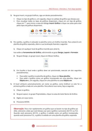 INSS (Técnico) – Informática – Prof. Sérgio Spolador
www.acasadoconcurseiro.com.br 519
3.	 Na guia Inserir, no grupo Gráficos, siga um destes procedimentos:
•• Clique no tipo de gráfico e, em seguida, clique no subtipo de gráfico que deseja usar.
•• Para visualizar todos os tipos de gráficos disponíveis, clique em um tipo de gráfico,
clique em para iniciar a caixa de diálogo Inserir Gráfico e clique nas setas para rolar
pelos tipos de gráficos disponíveis.
4.	 Por padrão, o gráfico é colocado na planilha como um Gráfico Inserido. Para colocá-lo em
planilha de gráfico separada, altere a sua localização fazendo o seguinte:
1.	 Clique em qualquer local do gráfico inserido para ativá-lo.
Isso exibe as Ferramentas de Gráfico, adicionando as guias Design, Layout e Formatar.
2.	 Na guia Design, no grupo Local, clique em Mover Gráfico.
3.	 Em Escolha o local onde o gráfico deve ser posicionado, execute um dos seguintes
procedimentos:
•• Para exibir o gráfico na planilha de gráfico, clique em Nova planilha.
•• Para exibir o gráfico como um gráfico incorporado em uma planilha, clique em
Objeto em e, em seguida, clique em uma planilha na caixa Objeto em.
5.	 O Excel atribuirá automaticamente um nome ao gráfico, como Gráfico1 se este for o
primeiro gráfico criado em uma planilha. Para alterar esse nome, faça o seguinte:
1.	 Clique no gráfico.
2.	 Na guia Layout, no grupo Propriedades, clique na caixa de texto Nome do Gráfico.
3.	 Digite um novo nome.
4.	 Pressione ENTER.
Observação: Para criar rapidamente um gráfico que se baseie no tipo de gráfico pa-
drão, selecione a data que você deseja usar para o gráfico e pressione ALT+F1 ou F11.
Quando você pressiona ALT+F1, o gráfico é exibido como um gráfico incorporado;
quando você pressiona F11, o gráfico é exibido em uma planilha de gráfico separada.
 