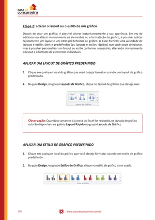 www.acasadoconcurseiro.com.br520
Etapa 2: alterar o layout ou o estilo de um gráfico
Depois de criar um gráfico, é possível alterar instantaneamente a sua aparência. Em vez de
adicionar ou alterar manualmente os elementos ou a formatação do gráfico, é possível aplicar
rapidamente um layout e um estilo predefinidos ao gráfico. O Excel fornece uma variedade de
layouts e estilos úteis e predefinidos (ou layouts e estilos rápidos) que você pode selecionar,
mas é possível personalizar um layout ou estilo conforme necessário, alterando manualmente
o layout e o formato de elementos individuais.
APLICAR UM LAYOUT DE GRÁFICO PREDEFINIDO
1.	 Clique em qualquer local do gráfico que você deseja formatar usando um layout de gráfico
predefinido.
2.	 Na guia Design, no grupo Layouts de Gráfico, clique no layout de gráfico que deseja usar.
Observação: Quando o tamanho da janela do Excel for reduzido, os layouts de gráfico
estarão disponíveis na galeria Layout Rápido no grupo Layouts de Gráfico.
APLICAR UM ESTILO DE GRÁFICO PREDEFINIDO
1.	 Clique em qualquer local do gráfico que você deseja formatar usando um estilo de gráfico
predefinido.
2.	 Na guia Design, no grupo Estilos de Gráfico, clique no estilo de gráfico a ser usado.
 