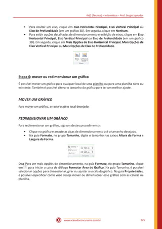 INSS (Técnico) – Informática – Prof. Sérgio Spolador
www.acasadoconcurseiro.com.br 525
•• Para ocultar um eixo, clique em Eixo Horizontal Principal, Eixo Vertical Principal ou
Eixo de Profundidade (em um gráfico 3D). Em seguida, clique em Nenhum.
•• Para exibir opções detalhadas de dimensionamento e exibição de eixos, clique em Eixo
Horizontal Principal, Eixo Vertical Principal ou Eixo de Profundidade (em um gráfico
3D). Em seguida, clique em Mais Opções de Eixo Horizontal Principal, Mais Opções de
Eixo Vertical Principal ou Mais Opções de Eixo de Profundidade.
Etapa 6: mover ou redimensionar um gráfico
É possível mover um gráfico para qualquer local de uma planilha ou para uma planilha nova ou
existente. Também é possível alterar o tamanho do gráfico para ter um melhor ajuste.
MOVER UM GRÁFICO
Para mover um gráfico, arraste-o até o local desejado.
REDIMENSIONAR UM GRÁFICO
Para redimensionar um gráfico, siga um destes procedimentos:
•• Clique no gráfico e arraste as alças de dimensionamento até o tamanho desejado.
•• Na guia Formato, no grupo Tamanho, digite o tamanho nas caixas Altura da Forma e
Largura da Forma.
Dica Para ver mais opções de dimensionamento, na guia Formato, no grupo Tamanho, clique
em para iniciar a caixa de diálogo Formatar Área do Gráfico. Na guia Tamanho, é possível
selecionar opções para dimensionar, girar ou ajustar a escala do gráfico. Na guia Propriedades,
é possível especificar como você deseja mover ou dimensionar esse gráfico com as células na
planilha.
 
