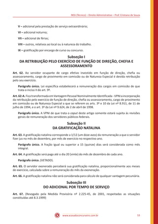 INSS (Técnico) – Direito Administrativo – Prof. Cristiano de Souza
www.acasadoconcurseiro.com.br 53
V – adicional pela prestação de serviço extraordinário;
VI – adicional noturno;
VII – adicional de férias;
VIII – outros, relativos ao local ou à natureza do trabalho.
IX – gratificação por encargo de curso ou concurso.
Subseção I
DA RETRIBUIÇÃO PELO EXERCÍCIO DE FUNÇÃO DE DIREÇÃO, CHEFIA E
ASSESSORAMENTO
Art. 62. Ao servidor ocupante de cargo efetivo investido em função de direção, chefia ou
assessoramento, cargo de provimento em comissão ou de Natureza Especial é devida retribuição
pelo seu exercício.
Parágrafo único. Lei específica estabelecerá a remuneração dos cargos em comissão de que
trata o inciso II do art. 9º.
Art.62-A.FicatransformadaemVantagemPessoalNominalmenteIdentificada-VPNIaincorporação
da retribuição pelo exercício de função de direção, chefia ou assessoramento, cargo de provimento
em comissão ou de Natureza Especial a que se referem os arts. 3º e 10 da Lei nº 8.911, de 11 de
julho de 1994, e o art. 3º da Lei nº 9.624, de 2 de abril de 1998.
Parágrafo único. A VPNI de que trata o caput deste artigo somente estará sujeita às revisões
gerais de remuneração dos servidores públicos federais.
Subseção II
DA GRATIFICAÇÃO NATALINA
Art. 63. A gratificação natalina corresponde a 1/12 (um doze avos) da remuneração a que o servidor
fizer jus no mês de dezembro, por mês de exercício no respectivo ano.
Parágrafo único. A fração igual ou superior a 15 (quinze) dias será considerada como mês
integral.
Art. 64. A gratificação será paga até o dia 20 (vinte) do mês de dezembro de cada ano.
Parágrafo único. (VETADO).
Art. 65. O servidor exonerado perceberá sua gratificação natalina, proporcionalmente aos meses
de exercício, calculada sobre a remuneração do mês da exoneração.
Art. 66. A gratificação natalina não será considerada para cálculo de qualquer vantagem pecuniária.
Subseção III
DO ADICIONAL POR TEMPO DE SERVIÇO
Art. 67. (Revogado pela Medida Provisória nº 2.225-45, de 2001, respeitadas as situações
constituídas até 8.3.1999)
 