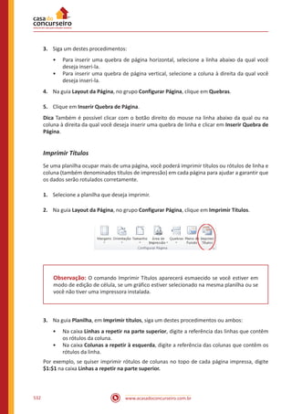 www.acasadoconcurseiro.com.br532
3.	 Siga um destes procedimentos:
•• Para inserir uma quebra de página horizontal, selecione a linha abaixo da qual você
deseja inseri-la.
•• Para inserir uma quebra de página vertical, selecione a coluna à direita da qual você
deseja inseri-la.
4.	 Na guia Layout da Página, no grupo Configurar Página, clique em Quebras.
5.	 Clique em Inserir Quebra de Página.
Dica Também é possível clicar com o botão direito do mouse na linha abaixo da qual ou na
coluna à direita da qual você deseja inserir uma quebra de linha e clicar em Inserir Quebra de
Página.
Imprimir Títulos
Se uma planilha ocupar mais de uma página, você poderá imprimir títulos ou rótulos de linha e
coluna (também denominados títulos de impressão) em cada página para ajudar a garantir que
os dados serão rotulados corretamente.
1.	 Selecione a planilha que deseja imprimir.
2.	 Na guia Layout da Página, no grupo Configurar Página, clique em Imprimir Títulos.
Observação: O comando Imprimir Títulos aparecerá esmaecido se você estiver em
modo de edição de célula, se um gráfico estiver selecionado na mesma planilha ou se
você não tiver uma impressora instalada.
3.	 Na guia Planilha, em Imprimir títulos, siga um destes procedimentos ou ambos:
•• Na caixa Linhas a repetir na parte superior, digite a referência das linhas que contêm
os rótulos da coluna.
•• Na caixa Colunas a repetir à esquerda, digite a referência das colunas que contêm os
rótulos da linha.
Por exemplo, se quiser imprimir rótulos de colunas no topo de cada página impressa, digite
$1:$1 na caixa Linhas a repetir na parte superior.
 