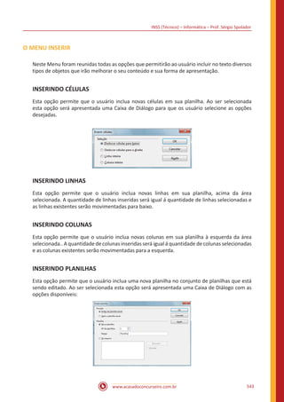 INSS (Técnico) – Informática – Prof. Sérgio Spolador
www.acasadoconcurseiro.com.br 543
O MENU INSERIR
Neste Menu foram reunidas todas as opções que permitirão ao usuário incluir no texto diversos
tipos de objetos que irão melhorar o seu conteúdo e sua forma de apresentação.
INSERINDO CÉLULAS
Esta opção permite que o usuário inclua novas células em sua planilha. Ao ser selecionada
esta opção será apresentada uma Caixa de Diálogo para que os usuário selecione as opções
desejadas.
INSERINDO LINHAS
Esta opção permite que o usuário inclua novas linhas em sua planilha, acima da área
selecionada. A quantidade de linhas inseridas será igual á quantidade de linhas selecionadas e
as linhas existentes serão movimentadas para baixo.
INSERINDO COLUNAS
Esta opção permite que o usuário inclua novas colunas em sua planilha à esquerda da área
selecionada.. A quantidade de colunas inseridas será igual á quantidade de colunas selecionadas
e as colunas existentes serão movimentadas para a esquerda.
INSERINDO PLANILHAS
Esta opção permite que o usuário inclua uma nova planilha no conjunto de planilhas que está
sendo editado. Ao ser selecionada esta opção será apresentada uma Caixa de Diálogo com as
opções disponíveis:
 
