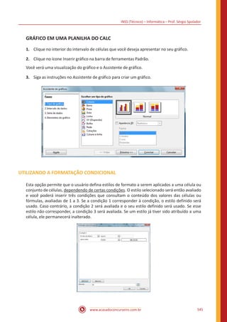 INSS (Técnico) – Informática – Prof. Sérgio Spolador
www.acasadoconcurseiro.com.br 545
GRÁFICO EM UMA PLANILHA DO CALC
1.	 Clique no interior do intervalo de células que você deseja apresentar no seu gráfico.
2.	 Clique no ícone Inserir gráfico na barra de ferramentas Padrão.
Você verá uma visualização do gráfico e o Assistente de gráfico.
3.	 Siga as instruções no Assistente de gráfico para criar um gráfico.
UTILIZANDO A FORMATAÇÃO CONDICIONAL
Esta opção permite que o usuário defina estilos de formato a serem aplicados a uma célula ou
conjunto de células, dependendo de certas condições. O estilo selecionado será então avaliado
e você poderá inserir três condições que consultam o conteúdo dos valores das células ou
fórmulas, avaliadas de 1 a 3. Se a condição 1 corresponder à condição, o estilo definido será
usado. Caso contrário, a condição 2 será avaliada e o seu estilo definido será usado. Se esse
estilo não corresponder, a condição 3 será avaliada. Se um estilo já tiver sido atribuído a uma
célula, ele permanecerá inalterado.
 