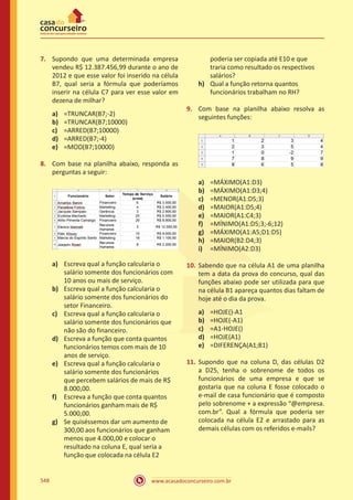 www.acasadoconcurseiro.com.br548
7.	 Supondo que uma determinada empresa
vendeu R$ 12.387.456,99 durante o ano de
2012 e que esse valor foi inserido na célula
B7, qual seria a fórmula que poderíamos
inserir na célula C7 para ver esse valor em
dezena de milhar?
a)	 =TRUNCAR(B7;-2)
b)	 =TRUNCAR(B7;10000)
c)	 =ARRED(B7;10000)
d)	 =ARRED(B7;-4)
e)	 =MOD(B7;10000)
8.	 Com base na planilha abaixo, responda as
perguntas a seguir:
a)	 Escreva qual a função calcularia o
salário somente dos funcionários com
10 anos ou mais de serviço.
b)	 Escreva qual a função calcularia o
salário somente dos funcionários do
setor Financeiro.
c)	 Escreva qual a função calcularia o
salário somente dos funcionários que
não são do financeiro.
d)	 Escreva a função que conta quantos
funcionários temos com mais de 10
anos de serviço.
e)	 Escreva qual a função calcularia o
salário somente dos funcionários
que percebem salários de mais de R$
8.000,00.
f)	 Escreva a função que conta quantos
funcionários ganham mais de R$
5.000,00.
g)	 Se quiséssemos dar um aumento de
300,00 aos funcionários que ganham
menos que 4.000,00 e colocar o
resultado na coluna E, qual seria a
função que colocada na célula E2
poderia ser copiada até E10 e que
traria como resultado os respectivos
salários?
h)	 Qual a função retorna quantos
funcionários trabalham no RH?
9.	 Com base na planilha abaixo resolva as
seguintes funções:
a)	 =MÁXIMO(A1:D3)
b)	 =MÁXIMO(A1:D3;4)
c)	 =MENOR(A1:D5;3)
d)	 =MAIOR(A1:D5;4)
e)	 =MAIOR(A1:C4;3)
f)	 =MÍNIMO(A1:D5;3;-6;12)
g)	 =MÁXIMO(A1:A5;D1:D5)
h)	 =MAIOR(B2:D4;3)
i)	 =MÍNIMO(A2:D3)
10.	 Sabendo que na célula A1 de uma planilha
tem a data da prova do concurso, qual das
funções abaixo pode ser utilizada para que
na célula B1 apareça quantos dias faltam de
hoje até o dia da prova.
a)	 =HOJE()-A1
b)	 =HOJE(-A1)
c)	 =A1-HOJE()
d)	 =HOJE(A1)
e)	 =DIFERENÇA(A1;B1)
11.	 Supondo que na coluna D, das células D2
a D25, tenha o sobrenome de todos os
funcionários de uma empresa e que se
gostaria que na coluna E fosse colocado o
e-mail de casa funcionário que é composto
pelo sobrenome + a expressão “@empresa.
com.br”. Qual a fórmula que poderia ser
colocada na célula E2 e arrastado para as
demais células com os referidos e-mails?
 