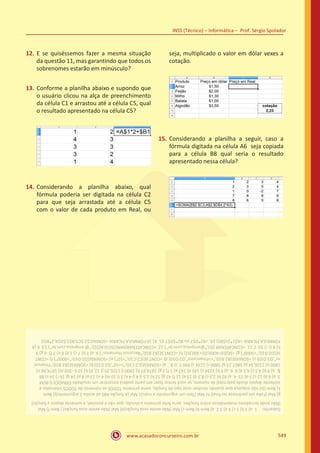 www.acasadoconcurseiro.com.br
INSS (Técnico) – Informática – Prof. Sérgio Spolador
549
12.	 E se quiséssemos fazer a mesma situação
da questão 11, mas garantindo que todos os
sobrenomes estarão em minúsculo?
13.	 Conforme a planilha abaixo e supondo que
o usuário clicou na alça de preenchimento
da célula C1 e arrastou até a célula C5, qual
o resultado apresentado na célula C5?
14.	 Considerando a planilha abaixo, qual
fórmula poderia ser digitada na célula C2
para que seja arrastada até a célula C5
com o valor de cada produto em Real, ou
seja, multiplicado o valor em dólar vexes a
cotação.
15.	 Considerando a planilha a seguir, caso a
fórmula digitada na célula A6 seja copiada
para a célula B8 qual seria o resultado
apresentado nessa célula?
Gabarito: 1.a)3b)1c)3d)32.a)Bemb)Bemc)Mal(Nãoexisteessafunção)d)Mal(Nãoexisteessafunção))Bemf)Mal
(Nãopodeterradoresmatemáticosentrefunções,seriafeitoprimeiroadivisão,quenãoépossível,esomentedepoisafunção)
g)Mal(Faltaumparêntesenofinal)h)Mal(Temumargumentoamais)i)Mal(AfunçãoABSsóaceita1argumento)j)Bem
k)Bem(Sónãoesqueçaquequandoresolveressetipodefunção,someprimeiroTODOSosnúmerosdeTODOSintervalose
somentedepoisdividapelototaldenúmero,sevocêtentarfazerempartepoderáencontrarumresultadoERRADO)l)BEM
3.a)6b)12c)5d)154.a)82b)2,5c)8,5d)13e)11f)42g)52h)2,5i)4j)4k)2l)10m)4n)13o)8p)14q)16r)24s)88
5.a)9b)4,5c)4,5d)66.a)9b)1234c)145d)147e)1f)3g)1874,97h)1900i)1326,35j)12,35k)10l)-350m)1874,96n)
1800o)1326,34p)5867,23q)5800r)1234s)9907.D8.a)=SOMASE(C2:C10;”=10”;D2:D10)b)=SOMASE(B2:B10;”Financei
ro”;D2:D10)c)=SOMASE(B2:B10;Financeiro;D2:D10)d)=CONT.SE(C2:C10;”10”)e)=SOMASE(D2:D10;”8000”)f)=CONT.
SE(D2:D10;”5000”)g)=SE(D24000;D2+300;D2)h)=CONT.SE(B2:B10;”RecursosHumanos”)9.a)7b)7c)1d)8e)7f)-6g)9
h)8i)-210.C11.=CONCATENAR(D2;”@empresa.com.br”)12.=CONCATENAR(MINÚSCULA(D2);”@empresa.com.br”)13.6(A
FÓRMULAFICARIA=A$1*2+$B5)14.=B2*D$7ouB2*$D$715.41(AFÓRMULAFICARIA=SOMA(C$2:$C5;B$2;$D$4;2*B5))
 