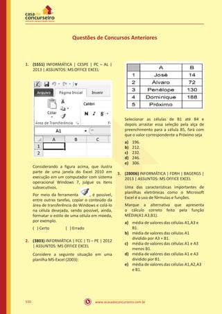 www.acasadoconcurseiro.com.br550
Questões de Concursos Anteriores
1.	 (5551) INFORMÁTICA | CESPE | PC – AL |
2013 | ASSUNTOS: MS OFFICE EXCEL
Considerando a figura acima, que ilustra
parte de uma janela do Excel 2010 em
execução em um computador com sistema
operacional Windows 7, julgue os itens
subsecutivos.
Por meio da ferramenta , é possível,
entre outras tarefas, copiar o conteúdo da
área de transferência do Windows e colá-lo
na célula desejada, sendo possível, ainda,
formatar o estilo de uma célula em moeda,
por exemplo.
( ) Certo		 ( ) Errado
2.	 (3803) INFORMÁTICA | FCC | TJ – PE | 2012
| ASSUNTOS: MS OFFICE EXCEL
Considere a seguinte situação em uma
planilha MS-Excel (2003):
Selecionar as células de B1 até B4 e
depois arrastar essa seleção pela alça de
preenchimento para a célula B5, fará com
que o valor correspondente a Próximo seja
a)	 196.
b)	 212.
c)	 232.
d)	 246.
e)	 306.
3.	 (28006) INFORMÁTICA | FDRH | BAGERGS |
2013 | ASSUNTOS: MS OFFICE EXCEL
Uma das características importantes de
planilhas eletrônicas como o Microsoft
Excel é o uso de fórmulas e funções.
Marque a alternativa que apresenta
o cálculo correto feito pela função
MÉDIA(A1:A3;B1).
a)	 média de valores das células A1,A3 e
B1.
b)	 média de valores das células A1
dividido por A3 + B1.
c)	 média de valores das células A1 e A3
menos B1.
d)	 média de valores das células A1 e A3
dividido por B1.
e)	 média de valores das células A1,A2,A3
e B1.
 