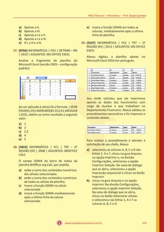 www.acasadoconcurseiro.com.br
INSS (Técnico) – Informática – Prof. Sérgio Spolador
555
a)	 Apenas a II.
b)	 Apenas a III.
c)	 Apenas a I e a II.
d)	 Apenas a I e a III.
e)	 A I, a II e a III.
17.	 (8766) INFORMÁTICA | FGV | DETRAN – RN
| 2010 | ASSUNTOS: MS OFFICE EXCEL
Analise o fragmento de planilha do
Microsoft Excel (versão 2003 – configuração
padrão):
Ao ser aplicada à célula E6 a fórmula: =SE(M
ÉDIA(B1;D5)MÁXIMO(B1:D1);A1;MÉDIA(B
1;D2)), obtém-se como resultado o seguinte
valor:
a)	 1
b)	 2
c)	 2,5
d)	 4
e)	 5
18.	 (3822) INFORMÁTICA | FCC | TRT – 2º
REGIÃO (SP) | 2008 | ASSUNTOS: BROFFICE
CALC
O campo SOMA da barra de status da
planilha BrOffice.org Calc, por padrão,
a)	 exibe a soma dos conteúdos numéricos
das células selecionadas.
b)	 exibe a soma dos conteúdos numéricos
de todas as células da planilha.
c)	 insere a função SOMA na célula
selecionada.
d)	 insere a função SOMA imediatamente
após a última linha da coluna
selecionada.
e)	 insere a função SOMA em todas as
colunas, imediatamente após a última
linha da planilha.
19.	 (3247) INFORMÁTICA | FCC | TRT – 1º
REGIÃO (RJ) | 2013 | ASSUNTOS: MS OFFICE
EXCEL
Alexus digitou a planilha abaixo no
Microsoft Excel 2010 em português.
Seu chefe solicitou que ele imprimisse
apenas os dados dos funcionários com
cargo de Auxiliar e que trabalham no
Departamento Financeiro. Alexus adotou os
procedimentos necessários e foi impresso o
conteúdo abaixo.
Para realizar o procedimento e atender à
solicitação de seu chefe, Alexus
a)	 selecionou as colunas A, B, C e D das
linhas 1, 4 e 7, clicou na guia Arquivo,
na opção Imprimir e, na divisão
Configurações, selecionou a opção
Imprimir Seleção. Na caixa de diálogo
que se abriu, selecionou a opção
Impressão sequencial e clicou no botão
Imprimir.
b)	 clicou na guia Arquivo e na opção
Imprimir. Na divisão Configurações,
selecionou a opção Imprimir Seleção.
Na caixa de diálogo que se abriu,
clicou no botão Selecionar células
e selecionou nas linhas 1, 4 e 7 as
colunas A, B, C e D.
 