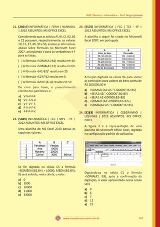 www.acasadoconcurseiro.com.br
INSS (Técnico) – Informática – Prof. Sérgio Spolador
557
21.	 (24017) INFORMÁTICA | FDRH | BANRISUL
| 2010 ASSUNTOS: MS OFFICE EXCEL
Considerando que as células Al, BI, CI, A2, B2
e C2 possuem, respectivamente, os valores
10, 15, 27, 49, 30 e 50, analise as afirmativas
abaixo sobre fórmulas no Microsoft Excel
2007, assinalando V para as verdadeiras e F
para as falsas.
( ) A fórmula =SOMA(A1:B2) resulta em 40.
( ) A fórmula =SOMA(A1;C2) resulta em 60.
( ) A fórmula =(A1-B1)² resulta em 25.
( ) A fórmula =C2%*B2 resulta em 5.
( ) A fórmula =MULT(A: A) resulta em 59.
De cima para baixo, o preenchimento
correto dos parênteses é:
a)	 V-V-V-F-F.
b)	 V-F-F-V-V.
c)	 V-F-V-F-F.
d)	 F-V-V-F-F.
e)	 F-F-F-V-V.
22.	 (5489) INFORMÁTICA | FCC | MPE – PE |
2012 ASSUNTOS: MS OFFICE EXCEL
Uma planilha do MS Excel 2010 possui os
seguintes valores:
Se for digitada na célula C5 a fórmula
=SE(MÉDIA(B2:B4)  10000; MÉDIA(B2:B4);
0) será exibido, nesta célula, o valor:
a)	 0
b)	 3000
c)	 10000
d)	 11000
e)	 33000
23.	 (5576) INFORMÁTICA | FCC | TCE – SP |
2012 ASSUNTOS: MS OFFICE EXCEL
A planilha a seguir foi criada no Microsoft
Excel 2007, em português.
A função digitada na célula B6 para somar
as comissões para valores de bens acima de
R$ 200.000,00 é
a)	 =SOMASE(A2:A5;200000;B2:B5)
b)	 =SE(A2:A5;200000;B2:B5)
c)	 =SE(A2:A5200000;B2+B5)
d)	 =SOMASE(A2200000;B2=B2+)
e)	 =SOMA(A2:A5;200000;B2:B5)
24.	 (3283) INFORMÁTICA | CESGRANRIO |
LIQUIGÁS | 2012 ASSUNTOS: MS OFFICE
EXCEL
A figura 2 é a representação de uma
planilha do Microsoft Office Excel, digitada
na configuração padrão do aplicativo.
Digitando-se na célula C1 a fórmula
=SOMA(A1: B3), após a confirmação da
digitação, o valor apresentado nessa célula
será
a)	 0
b)	 6
c)	 7
d)	 12
e)	 19
 