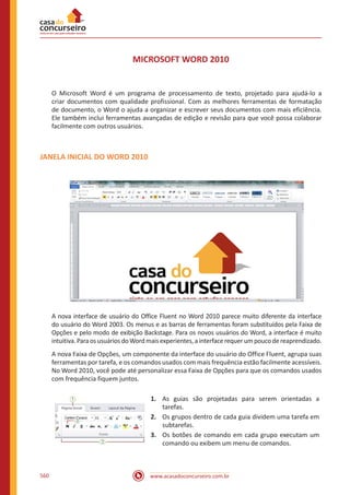 www.acasadoconcurseiro.com.br560
MICROSOFT WORD 2010
O Microsoft Word é um programa de processamento de texto, projetado para ajudá-lo a
criar documentos com qualidade profissional. Com as melhores ferramentas de formatação
de documento, o Word o ajuda a organizar e escrever seus documentos com mais eficiência.
Ele também inclui ferramentas avançadas de edição e revisão para que você possa colaborar
facilmente com outros usuários.
JANELA INICIAL DO WORD 2010
A nova interface de usuário do Office Fluent no Word 2010 parece muito diferente da interface
do usuário do Word 2003. Os menus e as barras de ferramentas foram substituídos pela Faixa de
Opções e pelo modo de exibição Backstage. Para os novos usuários do Word, a interface é muito
intuitiva.ParaosusuáriosdoWordmaisexperientes,ainterfacerequerumpoucodereaprendizado.
A nova Faixa de Opções, um componente da interface do usuário do Office Fluent, agrupa suas
ferramentas por tarefa, e os comandos usados com mais frequência estão facilmente acessíveis.
No Word 2010, você pode até personalizar essa Faixa de Opções para que os comandos usados
com frequência fiquem juntos.
1.	 As guias são projetadas para serem orientadas a
tarefas.
2.	 Os grupos dentro de cada guia dividem uma tarefa em
subtarefas.
3.	 Os botões de comando em cada grupo executam um
comando ou exibem um menu de comandos.
 