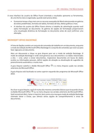 CEF – Informática – Prof. Márcio Hunecke
www.acasadoconcurseiro.com.br 561
A nova interface do usuário do Office Fluent orientada a resultados apresenta as ferramentas,
de uma forma clara e organizada, quando você precisa delas:
•• Economize tempo e faça mais com os recursos avançados do Word selecionando em galerias
de estilos predefinidos, formatos de tabela, formatos de lista, efeitos gráficos e mais.
•• A interface do usuário do Office Fluent elimina o trabalho de adivinhação quando você
aplica formatação ao documento. As galerias de opções de formatação proporcionam
uma visualização dinâmica da formatação no documento antes de você confirmar uma
alteração.
MICROSOFT OFFICE BACKSTAGE
A Faixa de Opções contém um conjunto de comandos de trabalho em um documento, enquanto
o modo de exibição do Microsoft Office Backstage é o conjunto de comandos que você usa para
fazer algo para um documento.
Abra um documento e clique na guia Arquivo para ver o modo de exibição Backstage. O
modo de exibição Backstage é onde você gerencia seus documentos e os dados relacionados
a eles — criar, salvar e enviar documentos, inspecionar documentos em busca de dados
ocultos ou informações pessoais, definir opções de ativação ou desativação de sugestões de
preenchimento automático, e muito mais.
A guia Arquivo substitui o Botão Microsoft Office e o menu Arquivo usado nas versões
anteriores do Microsoft Office.
A guia Arquivo está localizada no canto superior esquerdo dos programas do Microsoft Office
2010.
Ao clicar na guia Arquivo, você vê muitos dos mesmos comandos básicos que via quando clicava
no Botão Microsoft Office ou no menu Arquivo nas versões anteriores do Microsoft Office.
Você encontrará Abrir, Salvar e Imprimir, bem como uma nova guia modo de exibição Backstage
chamada Salvar e Enviar, que oferece várias opções de compartilhamento e envio de
documentos.
 