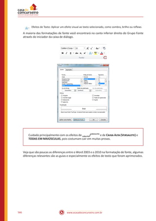 www.acasadoconcurseiro.com.br566
Efeitos de Texto: Aplicar um efeito visual ao texto selecionado, como sombra, brilho ou reflexo.
A maioria das formatações de fonte você encontrará no canto inferior direito do Grupo Fonte
através do iniciador da caixa de diálogo.
Cuidado principalmente com os efeitos de subscrito/
sobrescrito
e de Caixa Alta (Versalete) e
TODAS EM MAIÚSCULAS, pois costumam cair em muitas provas.
Veja que são poucas as diferenças entre o Word 2003 e o 2010 na formatação de fonte, algumas
diferenças relevantes são as guias e especialmente os efeitos de texto que foram aprimorados.
 