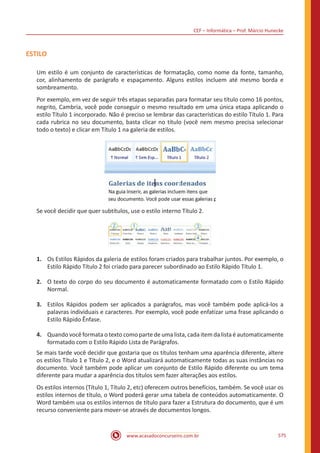 CEF – Informática – Prof. Márcio Hunecke
www.acasadoconcurseiro.com.br 575
ESTILO
Um estilo é um conjunto de características de formatação, como nome da fonte, tamanho,
cor, alinhamento de parágrafo e espaçamento. Alguns estilos incluem até mesmo borda e
sombreamento.
Por exemplo, em vez de seguir três etapas separadas para formatar seu título como 16 pontos,
negrito, Cambria, você pode conseguir o mesmo resultado em uma única etapa aplicando o
estilo Título 1 incorporado. Não é preciso se lembrar das características do estilo Título 1. Para
cada rubrica no seu documento, basta clicar no título (você nem mesmo precisa selecionar
todo o texto) e clicar em Título 1 na galeria de estilos.
Se você decidir que quer subtítulos, use o estilo interno Título 2.
1.	 Os Estilos Rápidos da galeria de estilos foram criados para trabalhar juntos. Por exemplo, o
Estilo Rápido Título 2 foi criado para parecer subordinado ao Estilo Rápido Título 1.
2.	 O texto do corpo do seu documento é automaticamente formatado com o Estilo Rápido
Normal.
3.	 Estilos Rápidos podem ser aplicados a parágrafos, mas você também pode aplicá-los a
palavras individuais e caracteres. Por exemplo, você pode enfatizar uma frase aplicando o
Estilo Rápido Ênfase.
4.	 Quando você formata o texto como parte de uma lista, cada item da lista é automaticamente
formatado com o Estilo Rápido Lista de Parágrafos.
Se mais tarde você decidir que gostaria que os títulos tenham uma aparência diferente, altere
os estilos Título 1 e Título 2, e o Word atualizará automaticamente todas as suas instâncias no
documento. Você também pode aplicar um conjunto de Estilo Rápido diferente ou um tema
diferente para mudar a aparência dos títulos sem fazer alterações aos estilos.
Os estilos internos (Título 1, Título 2, etc) oferecem outros benefícios, também. Se você usar os
estilos internos de título, o Word poderá gerar uma tabela de conteúdos automaticamente. O
Word também usa os estilos internos de título para fazer a Estrutura do documento, que é um
recurso conveniente para mover-se através de documentos longos.
 