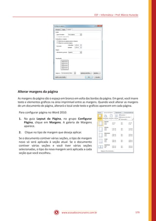 CEF – Informática – Prof. Márcio Hunecke
www.acasadoconcurseiro.com.br 579
Alterar margens da página
As margens da página são o espaço em branco em volta das bordas da página. Em geral, você insere
texto e elementos gráficos na área imprimível entre as margens. Quando você alterar as margens
de um documento de página, alterará o local onde texto e gráficos aparecem em cada página.
Para configurar página no Word 2010:
1.	 Na guia Layout da Página, no grupo Configurar
Página, clique em Margens. A galeria de Margens
aparece.
2.	 Clique no tipo de margem que deseja aplicar.
Se o documento contiver várias seções, o tipo de margem
novo só será aplicada à seção atual. Se o documento
contiver várias seções e você tiver várias seções
selecionadas, o tipo da nova margem será aplicada a cada
seção que você escolheu.
 