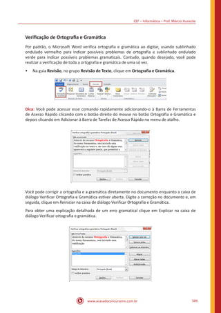 CEF – Informática – Prof. Márcio Hunecke
www.acasadoconcurseiro.com.br 589
Verificação de Ortografia e Gramática
Por padrão, o Microsoft Word verifica ortografia e gramática ao digitar, usando sublinhado
ondulado vermelho para indicar possíveis problemas de ortografia e sublinhado ondulado
verde para indicar possíveis problemas gramaticais. Contudo, quando desejado, você pode
realizar a verificação de toda a ortografia e gramática de uma só vez.
•• Na guia Revisão, no grupo Revisão de Texto, clique em Ortografia e Gramática.
Dica: Você pode acessar esse comando rapidamente adicionando-o à Barra de Ferramentas
de Acesso Rápido clicando com o botão direito do mouse no botão Ortografia e Gramática e
depois clicando em Adicionar à Barra de Tarefas de Acesso Rápido no menu de atalho.
Você pode corrigir a ortografia e a gramática diretamente no documento enquanto a caixa de
diálogo Verificar Ortografia e Gramática estiver aberta. Digite a correção no documento e, em
seguida, clique em Reiniciar na caixa de diálogo Verificar Ortografia e Gramática.
Para obter uma explicação detalhada de um erro gramatical clique em Explicar na caixa de
diálogo Verificar ortografia e gramática.
 