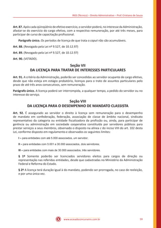 INSS (Técnico) – Direito Administrativo – Prof. Cristiano de Souza
www.acasadoconcurseiro.com.br 59
Art. 87. Após cada qüinqüênio de efetivo exercício, o servidor poderá, no interesse da Administração,
afastar-se do exercício do cargo efetivo, com a respectiva remuneração, por até três meses, para
participar de curso de capacitação profissional.
Parágrafo único. Os períodos de licença de que trata o caput não são acumuláveis.
Art. 88. (Revogado pela Lei nº 9.527, de 10.12.97)
Art. 89. (Revogado pela Lei nº 9.527, de 10.12.97)
Art. 90. (VETADO).
Seção VII
DA LICENÇA PARA TRATAR DE INTERESSES PARTICULARES
Art. 91. A critério da Administração, poderão ser concedidas ao servidor ocupante de cargo efetivo,
desde que não esteja em estágio probatório, licenças para o trato de assuntos particulares pelo
prazo de até três anos consecutivos, sem remuneração.
Parágrafo único. A licença poderá ser interrompida, a qualquer tempo, a pedido do servidor ou no
interesse do serviço.
Seção VIII
DA LICENÇA PARA O DESEMPENHO DE MANDATO CLASSISTA
Art. 92. É assegurado ao servidor o direito à licença sem remuneração para o desempenho
de mandato em confederação, federação, associação de classe de âmbito nacional, sindicato
representativo da categoria ou entidade fiscalizadora da profissão ou, ainda, para participar de
gerência ou administração em sociedade cooperativa constituída por servidores públicos para
prestar serviços a seus membros, observado o disposto na alínea c do inciso VIII do art. 102 desta
Lei, conforme disposto em regulamento e observados os seguintes limites:
I – para entidades com até 5.000 associados, um servidor;
II – para entidades com 5.001 a 30.000 associados, dois servidores;
III – para entidades com mais de 30.000 associados, três servidores.
§ 1º Somente poderão ser licenciados servidores eleitos para cargos de direção ou
representação nas referidas entidades, desde que cadastradas no Ministério da Administração
Federal e Reforma do Estado.
§ 2º A licença terá duração igual à do mandato, podendo ser prorrogada, no caso de reeleição,
e por uma única vez.
 