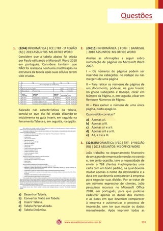 www.acasadoconcurseiro.com.br 593
Questões
1.	 (3244) INFORMÁTICA | FCC | TRT - 1ª REGIÃO
(RJ) | 2013 ASSUNTOS: MS OFFICE WORD
Considere que a tabela abaixo foi criada
por Paulo utilizando o Microsoft Word 2010
em português. Considere também que
NÃO foi realizada nenhuma modificação na
estrutura da tabela após suas células terem
sido criadas.
Baseado nas características da tabela,
conclui-se que ela foi criada clicando-se
inicialmente na guia Inserir, em seguida na
ferramenta Tabela e, em seguida, na opção:
a)	 Desenhar Tabela.
b)	 Converter Texto em Tabela.
c)	 Inserir Tabela.
d)	 Tabela Personalizada.
e)	 Tabela Dinâmica.
2.	 (24015) INFORMÁTICA | FDRH | BANRISUL
| 2010 ASSUNTOS: MS OFFICE WORD
Analise as afirmações a seguir sobro
numeração de páginas no Microsoft Word
2007.
I – Os números de páginas podem ser
inseridos no cabeçalho, no rodapé ou nas
margens de uma página
II – Para retirar os números de páginas de
um documento, pode-se, na guia Inserir,
no grupo Cabeçalho e Rodapé, clicar em
Número da Página, e, em seguida, clicar em
Remover Números de Página.
III – Para excluir o número de uma única
página, basta apagá-lo.
Quais estão corretas?
a)	 Apenas a I.
b)	 Apenas a III.
c)	 Apenas a I e a II.
d)	 Apenas a II e a III.
e)	 A I, a II e a III.
3.	 (3246) INFORMÁTICA | FCC | TRT - 1ª REGIÃO
(RJ) | 2013 ASSUNTOS: MS OFFICE WORD
João trabalha no departamento financeiro
de uma grande empresa de vendas no varejo
e, em certa ocasião, teve a necessidade de
enviar a 768 clientes inadimplentes uma
carta com um texto padrão, na qual deveria
mudar apenas o nome do destinatário e a
data em que deveria comparecer à empresa
para negociar suas dívidas. Por se tratar de
um número expressivo de clientes, João
pesquisou recursos no Microsoft Office
2010, em português, para que pudesse
cadastrar apenas os dados dos clientes
e as datas em que deveriam comparecer
à empresa e automatizar o processo de
impressão, sem ter que mudar os dados
manualmente. Após imprimir todas as
 
