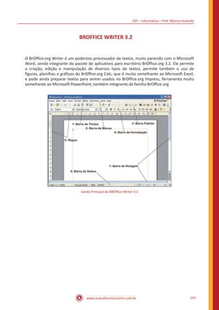 CEF – Informática – Prof. Márcio Hunecke
www.acasadoconcurseiro.com.br 597
BROFFICE WRITER 3.2
O BrOffice.org Writer é um poderoso processador de textos, muito parecido com o Microsoft
Word, sendo integrante do pacote de aplicativos para escritório BrOffice.org 3.2. Ele permite
a criação, edição e manipulação de diversos tipos de textos, permite também o uso de
figuras, planilhas e gráficos do BrOffice.org Calc, que é muito semelhante ao Microsoft Excel,
e pode ainda preparar textos para serem usados no BrOffice.org Impress, ferramenta muito
semelhante ao Microsoft PowerPoint, também integrante da família BrOffice.org
Janela Principal do BROffice Writer 3.2
 