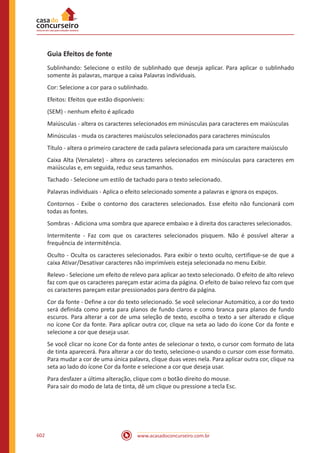 www.acasadoconcurseiro.com.br602
Guia Efeitos de fonte
Sublinhando: Selecione o estilo de sublinhado que deseja aplicar. Para aplicar o sublinhado
somente às palavras, marque a caixa Palavras individuais.
Cor: Selecione a cor para o sublinhado.
Efeitos: Efeitos que estão disponíveis:
(SEM) - nenhum efeito é aplicado
Maiúsculas - altera os caracteres selecionados em minúsculas para caracteres em maiúsculas
Minúsculas - muda os caracteres maiúsculos selecionados para caracteres minúsculos
Título - altera o primeiro caractere de cada palavra selecionada para um caractere maiúsculo
Caixa Alta (Versalete) - altera os caracteres selecionados em minúsculas para caracteres em
maiúsculas e, em seguida, reduz seus tamanhos.
Tachado - Selecione um estilo de tachado para o texto selecionado.
Palavras individuais - Aplica o efeito selecionado somente a palavras e ignora os espaços.
Contornos - Exibe o contorno dos caracteres selecionados. Esse efeito não funcionará com
todas as fontes.
Sombras - Adiciona uma sombra que aparece embaixo e à direita dos caracteres selecionados.
Intermitente - Faz com que os caracteres selecionados pisquem. Não é possível alterar a
frequência de intermitência.
Oculto - Oculta os caracteres selecionados. Para exibir o texto oculto, certifique-se de que a
caixa Ativar/Desativar caracteres não imprimíveis esteja selecionada no menu Exibir.
Relevo - Selecione um efeito de relevo para aplicar ao texto selecionado. O efeito de alto relevo
faz com que os caracteres pareçam estar acima da página. O efeito de baixo relevo faz com que
os caracteres pareçam estar pressionados para dentro da página.
Cor da fonte - Define a cor do texto selecionado. Se você selecionar Automático, a cor do texto
será definida como preta para planos de fundo claros e como branca para planos de fundo
escuros. Para alterar a cor de uma seleção de texto, escolha o texto a ser alterado e clique
no ícone Cor da fonte. Para aplicar outra cor, clique na seta ao lado do ícone Cor da fonte e
selecione a cor que deseja usar.
Se você clicar no ícone Cor da fonte antes de selecionar o texto, o cursor com formato de lata
de tinta aparecerá. Para alterar a cor do texto, selecione-o usando o cursor com esse formato.
Para mudar a cor de uma única palavra, clique duas vezes nela. Para aplicar outra cor, clique na
seta ao lado do ícone Cor da fonte e selecione a cor que deseja usar.
Para desfazer a última alteração, clique com o botão direito do mouse.
Para sair do modo de lata de tinta, dê um clique ou pressione a tecla Esc.
 