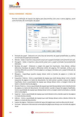 www.acasadoconcurseiro.com.br608
MENU FORMATAR - PÁGINA
Permite a definição de layouts de página para documentos com uma e várias páginas, assim
como formatos de numeração e de papel.
•• Formato do papel - Selecione em uma lista de tamanhos de papel predefinidos ou defina
um formato de papel personalizado.
•• Retrato - Exibe e imprime o documento atual com o papel orientado verticalmente (em pé).
•• Paisagem - Exibe e imprime o documento atual com o papel orientado horizontalmente
(deitado).
•• Bandeja de papel - Selecione a origem do papel da impressora. Caso deseje, atribua
diferentes bandejas de papel a diferentes estilos de páginas. Por exemplo, atribua uma
bandeja diferente ao estilo Primeira página e carregue a bandeja com o papel timbrado da
sua empresa.
•• Margens - Especifique quanto espaço deixar entre as bordas da página e o texto do
documento.
•• Esquerda / Interna - Insira a quantidade de espaço que você deseja deixar entre a borda
esquerda da página e o texto do documento. Se você estiver usando o layout de página
Espelhado, insira a quantidade de espaço que deseja deixar entre a margem interna do
texto e a borda interna da página.
•• Direita / Externa - Insira a quantidade de espaço que você deseja deixar entre a borda direita
da página e o texto do documento. Se você estiver usando o layout de página Espelhado,
insira a quantidade de espaço que deseja deixar entre a margem externa do texto e a borda
externa da página.
•• Superior - Insira a quantidade de espaço que você deixará entre a borda superior da página
e o texto do documento.
•• Inferior - Insira a quantidade de espaço que você deseja deixar entre a borda inferior da
página e o texto do documento.
•• Layout da página - Selecione o estilo de layout de página que usará no documento atual.
•• Formato - Selecione o formato de numeração de página que deseja usar no estilo de página
atual.
 