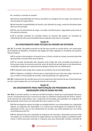 INSS (Técnico) – Direito Administrativo – Prof. Cristiano de Souza
www.acasadoconcurseiro.com.br 61
III – investido no mandato de vereador:
a) havendo compatibilidade de horário, perceberá as vantagens de seu cargo, sem prejuízo da
remuneração do cargo eletivo;
b) não havendo compatibilidade de horário, será afastado do cargo, sendo-lhe facultado optar
pela sua remuneração.
§ 1º No caso de afastamento do cargo, o servidor contribuirá para a seguridade social como se
em exercício estivesse.
§ 2º O servidor investido em mandato eletivo ou classista não poderá ser removido ou
redistribuído de ofício para localidade diversa daquela onde exerce o mandato.
Seção III
DO AFASTAMENTO PARA ESTUDO OU MISSÃO NO EXTERIOR
Art. 95. O servidor não poderá ausentar-se do País para estudo ou missão oficial, sem autorização
do Presidente da República, Presidente dos Órgãos do Poder Legislativo e Presidente do Supremo
Tribunal Federal.
§ 1º A ausência não excederá a 4 (quatro) anos, e finda a missão ou estudo, somente decorrido
igual período, será permitida nova ausência.
§ 2º Ao servidor beneficiado pelo disposto neste artigo não será concedida exoneração ou
licença para tratar de interesse particular antes de decorrido período igual ao do afastamento,
ressalvada a hipótese de ressarcimento da despesa havida com seu afastamento.
§ 3º O disposto neste artigo não se aplica aos servidores da carreira diplomática.
§ 4º As hipóteses, condições e formas para a autorização de que trata este artigo, inclusive no
que se refere à remuneração do servidor, serão disciplinadas em regulamento.
Art. 96. O afastamento de servidor para servir em organismo internacional de que o Brasil participe
ou com o qual coopere dar-se-á com perda total da remuneração.
Seção IV
DO AFASTAMENTO PARA PARTICIPAÇÃO EM PROGRAMA DE PÓS-
GRADUAÇÃO STRICTO SENSU NO PAÍS
Art. 96-A. O servidor poderá, no interesse da Administração, e desde que a participação não possa
ocorrer simultaneamente com o exercício do cargo ou mediante compensação de horário, afastar-
se do exercício do cargo efetivo, com a respectiva remuneração, para participar em programa de
pós-graduação stricto sensu em instituição de ensino superior no País.
§ 1º Ato do dirigente máximo do órgão ou entidade definirá, em conformidade com a legislação
vigente, os programas de capacitação e os critérios para participação em programas de pós-
graduação no País, com ou sem afastamento do servidor, que serão avaliados por um comitê
constituído para este fim.
§ 2º Os afastamentos para realização de programas de mestrado e doutorado somente serão
concedidos aos servidores titulares de cargos efetivos no respectivo órgão ou entidade há pelo
menos 3 (três) anos para mestrado e 4 (quatro) anos para doutorado, incluído o período de
 