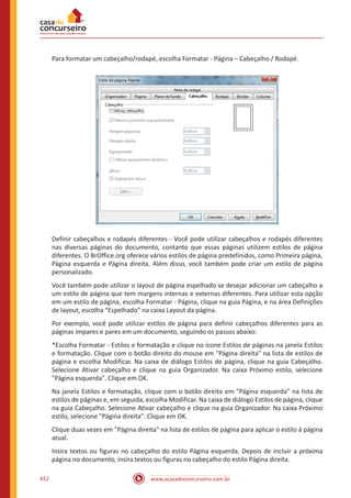 www.acasadoconcurseiro.com.br612
Para formatar um cabeçalho/rodapé, escolha Formatar - Página – Cabeçalho / Rodapé.
Definir cabeçalhos e rodapés diferentes - Você pode utilizar cabeçalhos e rodapés diferentes
nas diversas páginas do documento, contanto que essas páginas utilizem estilos de página
diferentes. O BrOffice.org oferece vários estilos de página predefinidos, como Primeira página,
Página esquerda e Página direita. Além disso, você também pode criar um estilo de página
personalizado.
Você também pode utilizar o layout de página espelhado se desejar adicionar um cabeçalho a
um estilo de página que tem margens internas e externas diferentes. Para utilizar esta opção
em um estilo de página, escolha Formatar - Página, clique na guia Página, e na área Definições
de layout, escolha “Espelhado” na caixa Layout da página.
Por exemplo, você pode utilizar estilos de página para definir cabeçalhos diferentes para as
páginas ímpares e pares em um documento, seguindo os passos abaixo:
*Escolha Formatar - Estilos e formatação e clique no ícone Estilos de páginas na janela Estilos
e formatação. Clique com o botão direito do mouse em Página direita na lista de estilos de
página e escolha Modificar. Na caixa de diálogo Estilos de página, clique na guia Cabeçalho.
Selecione Ativar cabeçalho e clique na guia Organizador. Na caixa Próximo estilo, selecione
Página esquerda. Clique em OK.
Na janela Estilos e formatação, clique com o botão direito em Página esquerda na lista de
estilos de páginas e, em seguida, escolha Modificar. Na caixa de diálogo Estilos de página, clique
na guia Cabeçalho. Selecione Ativar cabeçalho e clique na guia Organizador. Na caixa Próximo
estilo, selecione Página direita. Clique em OK.
Clique duas vezes em Página direita na lista de estilos de página para aplicar o estilo à página
atual.
Insira textos ou figuras no cabeçalho do estilo Página esquerda. Depois de incluir a próxima
página no documento, insira textos ou figuras no cabeçalho do estilo Página direita.
 
