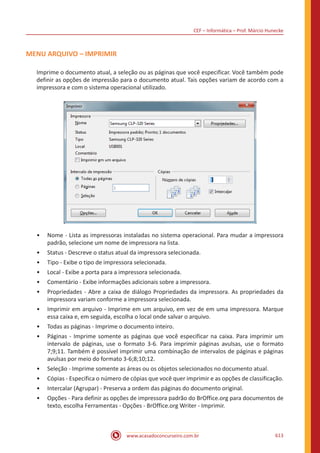 CEF – Informática – Prof. Márcio Hunecke
www.acasadoconcurseiro.com.br 613
MENU ARQUIVO – IMPRIMIR
Imprime o documento atual, a seleção ou as páginas que você especificar. Você também pode
definir as opções de impressão para o documento atual. Tais opções variam de acordo com a
impressora e com o sistema operacional utilizado.
•• Nome - Lista as impressoras instaladas no sistema operacional. Para mudar a impressora
padrão, selecione um nome de impressora na lista.
•• Status - Descreve o status atual da impressora selecionada.
•• Tipo - Exibe o tipo de impressora selecionada.
•• Local - Exibe a porta para a impressora selecionada.
•• Comentário - Exibe informações adicionais sobre a impressora.
•• Propriedades - Abre a caixa de diálogo Propriedades da impressora. As propriedades da
impressora variam conforme a impressora selecionada.
•• Imprimir em arquivo - Imprime em um arquivo, em vez de em uma impressora. Marque
essa caixa e, em seguida, escolha o local onde salvar o arquivo.
•• Todas as páginas - Imprime o documento inteiro.
•• Páginas - Imprime somente as páginas que você especificar na caixa. Para imprimir um
intervalo de páginas, use o formato 3-6. Para imprimir páginas avulsas, use o formato
7;9;11. Também é possível imprimir uma combinação de intervalos de páginas e páginas
avulsas por meio do formato 3-6;8;10;12.
•• Seleção - Imprime somente as áreas ou os objetos selecionados no documento atual.
•• Cópias - Especifica o número de cópias que você quer imprimir e as opções de classificação.
•• Intercalar (Agrupar) - Preserva a ordem das páginas do documento original.
•• Opções - Para definir as opções de impressora padrão do BrOffice.org para documentos de
texto, escolha Ferramentas - Opções - BrOffice.org Writer - Imprimir.
 