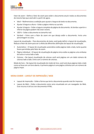 www.acasadoconcurseiro.com.br616
Fator de zoom – Define o fator de zoom para exibir o documento atual e todos os documentos
do mesmo tipo que você abrir a partir de agora.
•• Ideal – Redimensiona a exibição para ajustar a largura do texto no documento.
•• Ajustar à largura e altura – Exibe a página inteira na sua tela.
•• Ajustar à largura – Exibe a largura completa da página do documento. As bordas superior e
inferior da página podem não estar visíveis.
•• 100 % – Exibe o documento no tamanho real.
•• Variável – Entre com o fator de zoom em que deseja exibir o documento. Insira uma
porcentagem na caixa.
Layout de visualização – Para documentos de texto, você pode definir o layout de visualização.
Reduza o fator de zoom para ver o efeito de diferentes definições de layout de visualização.
•• Automático – O layout de visualização automático exibe páginas lado a lado, tanto quanto
forem permitidas pelo fator de zoom.
•• Página individual – O layout de visualização de página única exibe as páginas uma embaixo
da outra e nunca lado a lado.
•• Colunas – No layout visualização de colunas você verá páginas em um dado número de
colunas lado a lado. Entre com o número de colunas.
Modo de livro – No layout de visualização de modo de livro, você verá duas páginas lado a lado
como se fosse em um livro aberto. A primeira página é uma página à direita com um número de
página ímpar.
MENU EXIBIR – LAYOUT DE IMPRESSÃO / WEB
•• Layout de impressão – Exibe a forma que terá o documento quando este for impresso.
•• Layout da Web – Exibe o documento como seria visualizado em um navegador da Web.
Esse recurso é útil ao criar documentos HTML.
 