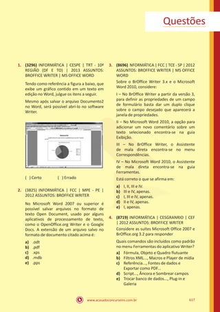 www.acasadoconcurseiro.com.br 617
Questões
1.	 (3296) INFORMÁTICA | CESPE | TRT - 10ª
REGIÃO (DF E TO) | 2013 ASSUNTOS:
BROFFICE WRITER | MS OFFICE WORD
Tendo como referência a figura a baixo, que
exibe um gráfico contido em um texto em
edição no Word, julgue os itens a seguir.
Mesmo após salvar o arquivo Documento2
no Word, será possível abri-lo no software
Writer.
( ) Certo		 ( ) Errado
2.	 (3825) INFORMÁTICA | FCC | MPE - PE |
2012 ASSUNTOS: BROFFICE WRITER
No Microsoft Word 2007 ou superior é
possível salvar arquivos no formato de
texto Open Document, usado por alguns
aplicativos de processamento de texto,
como o OpenOffice.org Writer e o Google
Docs. A extensão de um arquivo salvo no
formato de documento citado acima é:
a)	 .odt
b)	 .pdf
c)	 .xps
d)	 .mdb
e)	 .pps
3.	 (8696) NFORMÁTICA | FCC | TCE - SP | 2012
ASSUNTOS: BROFFICE WRITER | MS OFFICE
WORD
Sobre o BrOffice Writer 3.x e o Microsoft
Word 2010, considere:
I – No BrOffice Writer a partir da versão 3,
para definir as propriedades de um campo
de formulário basta dar um duplo clique
sobre o campo desejado que aparecerá a
janela de propriedades.
II – No Microsoft Word 2010, a opção para
adicionar um novo comentário sobre um
texto selecionado encontra-se na guia
Exibição.
III – No BrOffice Writer, o Assistente
de mala direta encontra-se no menu
Correspondências.
IV – No Microsoft Word 2010, o Assistente
de mala direta encontra-se na guia
Ferramentas.
Está correto o que se afirma em:
a)	 I, II, III e IV.
b)	 III e IV, apenas.
c)	 I, III e IV, apenas.
d)	 II e IV, apenas.
e)	 I, apenas.
4.	 (8719) INFORMÁTICA | CESGRANRIO | CEF
| 2012 ASSUNTOS: BROFFICE WRITER
Considere as suítes Microsoft Office 2007 e
BrOffice.org 3.2 para responder
Quais comandos são incluídos como padrão
no menu Ferramentas do aplicativo Writer?
a)	 Fórmula, Objeto e Quadro flutuante
b)	 Filtros XML..., Macros e Player de mídia
c)	 Referência..., Fontes de dados e
Exportar como PDF...
d)	 Script..., Âncora e Sombrear campos
e)	 Trocar banco de dados..., Plug-in e
Galeria
 