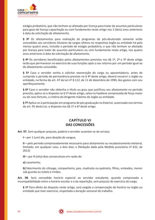 www.acasadoconcurseiro.com.br62
estágio probatório, que não tenham se afastado por licença para tratar de assuntos particulares
para gozo de licença capacitação ou com fundamento neste artigo nos 2 (dois) anos anteriores
à data da solicitação de afastamento.
§ 3º Os afastamentos para realização de programas de pós-doutorado somente serão
concedidos aos servidores titulares de cargos efetivo no respectivo órgão ou entidade há pelo
menos quatro anos, incluído o período de estágio probatório, e que não tenham se afastado
por licença para tratar de assuntos particulares ou com fundamento neste artigo, nos quatro
anos anteriores à data da solicitação de afastamento.
§ 4º Os servidores beneficiados pelos afastamentos previstos nos §§ 1º, 2º e 3º deste artigo
terão que permanecer no exercício de suas funções após o seu retorno por um período igual ao
do afastamento concedido.
§ 5º Caso o servidor venha a solicitar exoneração do cargo ou aposentadoria, antes de
cumprido o período de permanência previsto no § 4º deste artigo, deverá ressarcir o órgão ou
entidade, na forma do art. 47 da Lei nº 8.112, de 11 de dezembro de 1990, dos gastos com seu
aperfeiçoamento.
§ 6º Caso o servidor não obtenha o título ou grau que justificou seu afastamento no período
previsto, aplica-se o disposto no § 5º deste artigo, salvo na hipótese comprovada de força maior
ou de caso fortuito, a critério do dirigente máximo do órgão ou entidade.
§ 7º Aplica-se à participação em programa de pós-graduação no Exterior, autorizado nos termos
do art. 95 desta Lei, o disposto nos §§ 1º a 6º deste artigo.
CAPÍTULO VI
DAS CONCESSÕES
Art. 97. Sem qualquer prejuízo, poderá o servidor ausentar-se do serviço: 
I – por 1 (um) dia, para doação de sangue;
II – pelo período comprovadamente necessário para alistamento ou recadastramento eleitoral,
limitado, em qualquer caso, a dois dias; e (Redação dada pela Medida provisória nº 632, de
2013)
III – por 8 (oito) dias consecutivos em razão de:
a) casamento;
b) falecimento do cônjuge, companheiro, pais, madrasta ou padrasto, filhos, enteados, menor
sob guarda ou tutela e irmãos.
Art. 98. Será concedido horário especial ao servidor estudante, quando comprovada a
incompatibilidade entre o horário escolar e o da repartição, sem prejuízo do exercício do cargo.
§ 1º Para efeito do disposto neste artigo, será exigida a compensação de horário no órgão ou
entidade que tiver exercício, respeitada a duração semanal do trabalho.
 