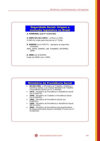 INSS (Técnico) – Direito Previdenciário – Prof. Hugo Goes
www.acasadoconcurseiro.com.br 625
Seguridade Social: Origem e
evolução legislativa no Brasil
3. FUNRURAL (Lei nº 4.214/63)
4. INPS (01/01/1967) - unificou os IAPs .
O INPS foi criado pelo Decreto-lei nº 72/66.
5. SINPAS (Lei 6.439/77) - agregava as seguintes
entidades:
INPS, IAPAS, INAMPS, LBA, FUNABEM, DATAPREV,
CEME.
6. INSS (Lei 8.029/90)
Fusão do IAPAS com o INPS.
Ministério da Previdência Social
• 01/02/1961 -o Ministério do Trabalho, Indústria e
Comércio passou a se chamar Ministério do Trabalho
e Previdência Social (Lei nº 3.782/60);
• 1974 - Ministério da Previdência e Assistência Social
(Lei 6.036/74);
• 1990 - Ministério do Trabalho e Previdência Social
(Lei 8.028/90);
• 1992 - Ministério da Previdência Social (Lei
8.490/92);
• 1995 - Ministério da Previdência e Assistência Social
(MP 813/95);
• 2003 - Ministério da Previdência Social e Ministério
do Desenvolvimento Social e Combate à Fome (Lei nº
10.683/03).
 