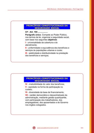 INSS (Técnico) – Direito Previdenciário – Prof. Hugo Goes
www.acasadoconcurseiro.com.br 631
PRINCÍPIOS CONSTITUCIONAIS DA
SEGURIDADE SOCIAL
CF - Art. 194 .................
Parágrafo único. Compete ao Poder Público,
nos termos da lei, organizar a seguridade social,
com base nos seguintes objetivos:
I - universalidade da cobertura e do
atendimento;
II - uniformidade e equivalência dos benefícios e
serviços às populações urbanas e rurais;
III - seletividade e distributividade na prestação
dos benefícios e serviços;
PRINCÍPIOS CONSTITUCIONAIS DA
SEGURIDADE SOCIAL
IV - irredutibilidade do valor dos benefícios;
V - eqüidade na forma de participação no
custeio;
VI - diversidade da base de financiamento;
VII - caráter democrático e descentralizado da
administração, mediante gestão quadripartite,
com participação dos trabalhadores, dos
empregadores, dos aposentados e do Governo
nos órgãos colegiados.
 
