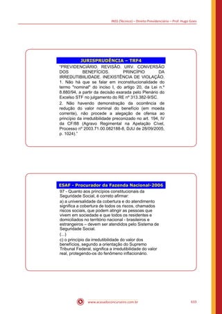INSS (Técnico) – Direito Previdenciário – Prof. Hugo Goes
www.acasadoconcurseiro.com.br 633
JURISPRUDÊNCIA – TRF4
“PREVIDENCIÁRIO. REVISÃO. URV. CONVERSÃO
DOS BENEFÍCIOS. PRINCÍPIO DA
IRREDUTIBIILIDADE. INEXISTÊNCIA DE VIOLAÇÃO.
1. Não há que se falar em inconstitucionalidade do
termo nominal do inciso I, do artigo 20, da Lei n.º
8.880/94, a partir da decisão exarada pelo Plenário do
Excelso STF no julgamento do RE nº 313.382-9/SC.
2. Não havendo demonstração da ocorrência de
redução do valor nominal do benefício (em moeda
corrente), não procede a alegação de ofensa ao
princípio da irredutibilidade preconizado no art. 194, IV
da CF/88 (Agravo Regimental na Apelação Cível,
Processo nº 2003.71.00.082188-8, DJU de 28/09/2005,
p. 1024).”
ESAF - Procurador da Fazenda Nacional-2006
97 - Quanto aos princípios constitucionais da
Seguridade Social, é correto afirmar:
a) a universalidade da cobertura e do atendimento
significa a cobertura de todos os riscos, chamados
riscos sociais, que podem atingir as pessoas que
vivem em sociedade e que todos os residentes e
domiciliados no território nacional - brasileiros e
estrangeiros – devem ser atendidos pelo Sistema de
Seguridade Social.
(...)
c) o princípio da irredutibilidade do valor dos
benefícios, segundo a orientação do Supremo
Tribunal Federal, significa a irredutibilidade do valor
real, protegendo-os do fenômeno inflacionário.
 