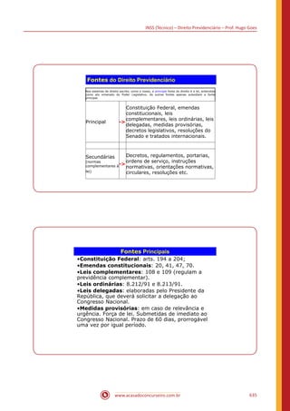 INSS (Técnico) – Direito Previdenciário – Prof. Hugo Goes
www.acasadoconcurseiro.com.br 635
Fontes do Direito Previdenciário
Nos sistemas de direito escrito, como o nosso, a principal fonte do direito é a lei, entendida
como ato emanado do Poder Legislativo. As outras fontes apenas subsidiam a fonte
principal.
Principal -
Constituição Federal, emendas
constitucionais, leis
complementares, leis ordinárias, leis
delegadas, medidas provisórias,
decretos legislativos, resoluções do
Senado e tratados internacionais.
Secundárias
(normas
complementares à
lei)
-
Decretos, regulamentos, portarias,
ordens de serviço, instruções
normativas, orientações normativas,
circulares, resoluções etc.
Fontes Principais
•Constituição Federal: arts. 194 a 204;
•Emendas constitucionais: 20, 41, 47, 70.
•Leis complementares: 108 e 109 (regulam a
previdência complementar).
•Leis ordinárias: 8.212/91 e 8.213/91.
•Leis delegadas: elaboradas pelo Presidente da
República, que deverá solicitar a delegação ao
Congresso Nacional.
•Medidas provisórias: em caso de relevância e
urgência. Força de lei. Submetidas de imediato ao
Congresso Nacional. Prazo de 60 dias, prorrogável
uma vez por igual período.
 