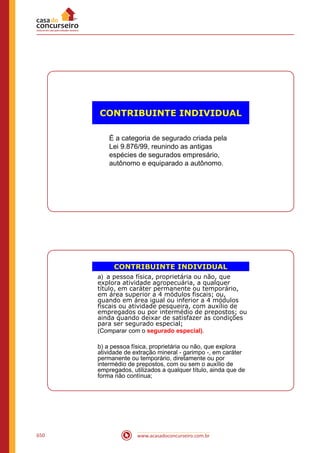 www.acasadoconcurseiro.com.br650
CONTRIBUINTE INDIVIDUAL
É a categoria de segurado criada pela
Lei 9.876/99, reunindo as antigas
espécies de segurados empresário,
autônomo e equiparado a autônomo.
CONTRIBUINTE INDIVIDUAL
a) a pessoa física, proprietária ou não, que
explora atividade agropecuária, a qualquer
título, em caráter permanente ou temporário,
em área superior a 4 módulos fiscais; ou,
quando em área igual ou inferior a 4 módulos
fiscais ou atividade pesqueira, com auxílio de
empregados ou por intermédio de prepostos; ou
ainda quando deixar de satisfazer as condições
para ser segurado especial;
(Comparar com o segurado especial).
b) a pessoa física, proprietária ou não, que explora
atividade de extração mineral - garimpo -, em caráter
permanente ou temporário, diretamente ou por
intermédio de prepostos, com ou sem o auxílio de
empregados, utilizados a qualquer título, ainda que de
forma não contínua;
 