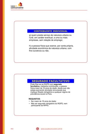 www.acasadoconcurseiro.com.br652
CONTRIBUINTE INDIVIDUAL
g) quem presta serviço de natureza urbana ou
rural, em caráter eventual, a uma ou mais
empresas, sem relação de emprego;
h) a pessoa física que exerce, por conta própria,
atividade econômica de natureza urbana, com
fins lucrativos ou não.
SEGURADO FACULTATIVO
Pode filiar-se ao RGPS com segurado
facultativo, mediante contribuição, a pessoa
física maior de 16 anos de idade, desde que não
esteja exercendo atividade remunerada que
implique filiação obrigatória a qualquer regime de
previdência social no País.
REQUISITOS:
• Ser maior de 16 anos de idade;
• Não ser segurado obrigatório do RGPS, nem
participante de RPPS.
 